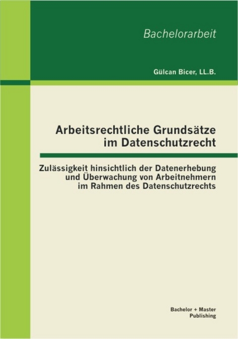 Arbeitsrechtliche Grunds&auml;tze im Datenschutzrecht: Zul&auml;ssigkeit hinsichtlich der Datenerhebung und &Uuml;berwachung von Arbeitnehmern im Rahmen des Datenschutzrechts -  LL.B.,  G&uuml;lcan Bicer