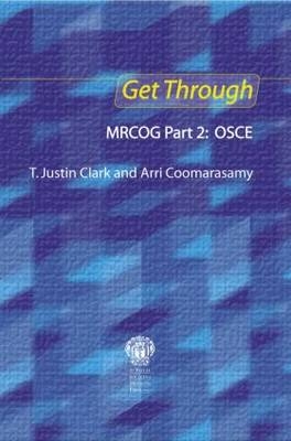 Get Through MRCOG Part 2: OSCE - T. Justin Clark, Arri Coomarasamy