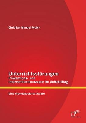 Unterrichtsst&Atilde;&para;rungen - Pr&Atilde;&curren;ventions- und Interventionskonzepte im Schulalltag: Eine theoriebasierte Studie - Christian Manuel Fesler