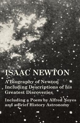 Isaac Newton - A Biography of Newton Including Descriptions of His Greatest Discoveries - Including a Poem by Alfred Noyes and a Brief History Astronomy -  Various