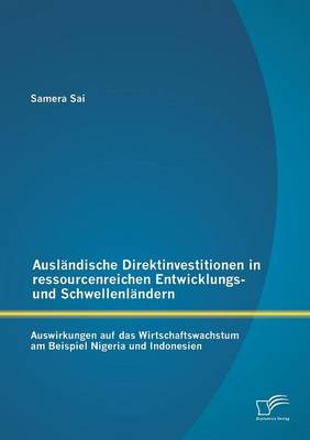 Ausl&Atilde;&curren;ndische Direktinvestitionen in ressourcenreichen Entwicklungs- und Schwellenl&Atilde;&curren;ndern: Auswirkungen auf das Wirtschaftswachstum am Beispiel Nigeria und Indonesien - Samera Sai