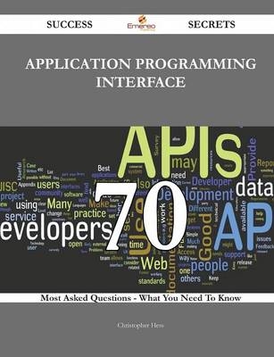 Application Programming Interface 70 Success Secrets - 70 Most Asked Questions on Application Programming Interface - What You Need to Know - Christopher Hess