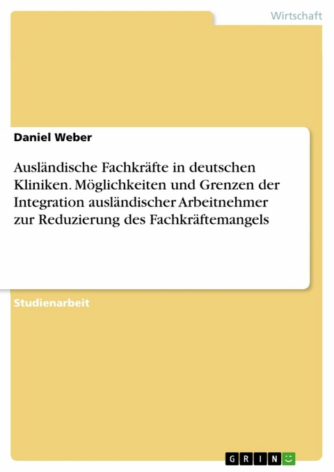 Ausl&auml;ndische Fachkr&auml;fte in deutschen Kliniken. M&ouml;glichkeiten und Grenzen der Integration ausl&auml;ndischer Arbeitnehmer zur Reduzierung des Fachkr&auml;ftemangels - Daniel Weber
