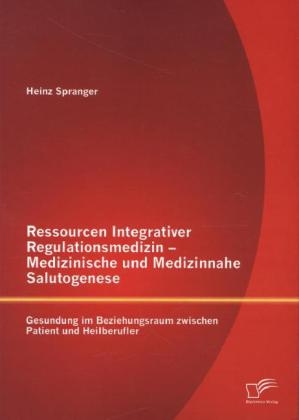 Ressourcen Integrativer Regulationsmedizin - Medizinische und Medizinnahe Salutogenese: Gesundung im Beziehungsraum zwischen Patient und Heilberufler - Heinz Spranger