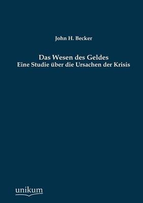Das Wesen des Geldes - Eine Studie &uuml;ber die Ursachen der Krisis - John H. Becker