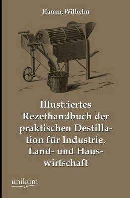 Illustriertes Rezepthandbuch der praktischen Destillation f&uuml;r Industrie, Land- und Hauswirtschaft - Wilhelm Hamm