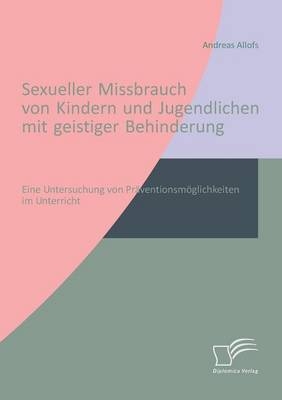 Sexueller Missbrauch von Kindern und Jugendlichen mit geistiger Behinderung: Eine Untersuchung von Pr&auml;ventionsm&ouml;glichkeiten im Unterricht - Andreas Allofs