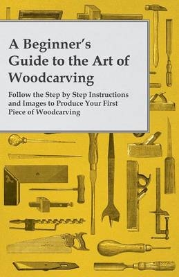 A Beginner's Guide to the Art of Woodcarving - Follow the Step by Step Instructions and Images to Produce Your First Piece of Woodcarving -  ANON
