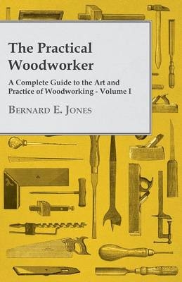 The Practical Woodworker - A Complete Guide to the Art and Practice of Woodworking - Volume I - Bernard E Jones