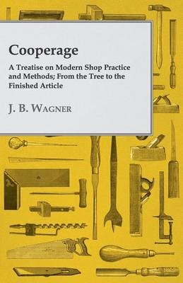 Cooperage; A Treatise On Modern Shop Practice And Methods; From The Tree To The Finished Article - J. B. Wagner