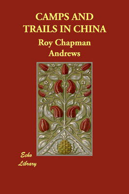 Camps and Trails in China - Roy Chapman Andrews