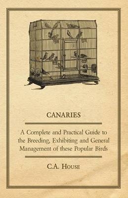 Canaries - A Complete and Practical Guide to the Breeding, Exhibiting and General Management of These Popular Birds - C.A. House