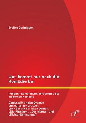 Uns kommt nur noch die Kom&ouml;die bei: Friedrich D&uuml;rrenmatts Verst&auml;ndnis der modernen Kom&ouml;die - Dargestellt an den Dramen &bdquo;Romulus der Grosse&ldquo;, &bdquo;Der Besuch der alten Dame&ldquo;, &bdquo;Die Physiker&ldquo;, &bdquo;Der Meteor&ldquo; und &bdquo;Dichterd&auml;mmerung&ldquo; - Eveline Zurbriggen