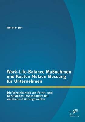 Work-Life-Balance Ma&szlig;nahmen und Kosten-Nutzen Messung f&uuml;r Unternehmen: Die Vereinbarkeit von Privat- und Berufsleben insbesondere bei weiblichen F&uuml;hrungskr&auml;ften - Melanie Stor