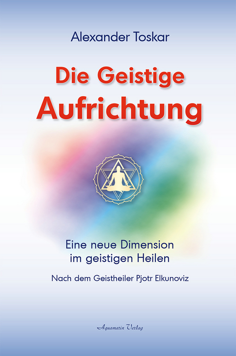 Die geistige Aufrichtung: Eine neue Dimension des Geistigen Heilens - Geistige Wirbels&auml;ulenaufrichtung - Das Original - Alexander Toskar