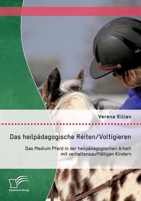 Das heilp&auml;dagogische Reiten/ Voltigieren: Das Medium Pferd in der heilp&auml;dagogischen Arbeit mit verhaltensauff&auml;lligen Kindern - Verena Kilian