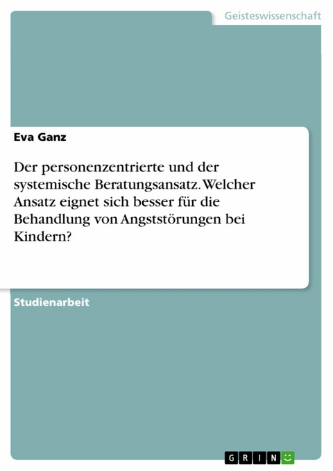 Der personenzentrierte und der systemische Beratungsansatz. Welcher Ansatz eignet sich besser f&uuml;r die Behandlung von Angstst&ouml;rungen bei Kindern? - Eva Ganz