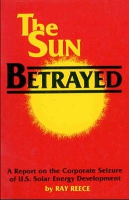 The Sun Betrayed – A Study of the Corporate Seizure of Solar Energy Development - Ray Reece
