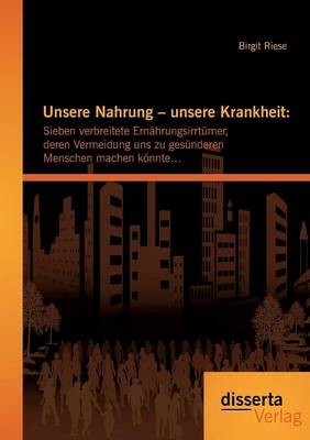 Unsere Nahrung &ndash; unsere Krankheit: Sieben verbreitete Ern&auml;hrungsirrt&uuml;mer, deren Vermeidung uns zu ges&uuml;nderen Menschen machen k&ouml;nnte&hellip; - Birgit Riese
