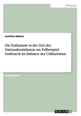 Die Euthanasie in der Zeit des Nationalsozialismus am Fallbeispiel Grafeneck im Rahmen des Utilitarismus - Josefine H&Atilde;&frac14;bner