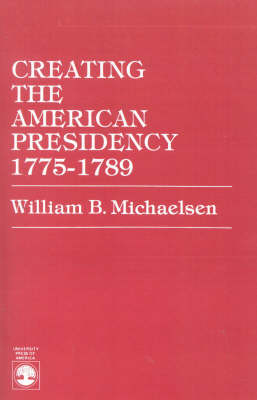 Creating the American Presidency 1775-1789 - William B. Michaelsen