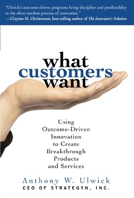 What Customers Want: Using Outcome-Driven Innovation to Create Breakthrough Products and Services - Anthony Ulwick