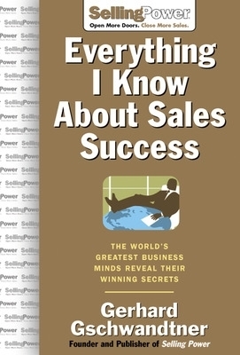 Everything I Know About Sales Success: The World's Greatest Business Minds Reveal Their Formulas for Winning the Hearts and Minds - Gerhard Gschwandtner