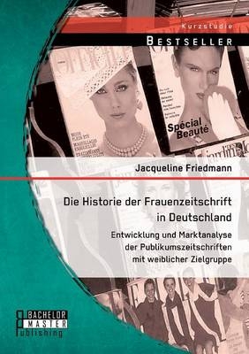 Die Historie der Frauenzeitschrift in Deutschland: Entwicklung und Marktanalyse der Publikumszeitschriften mit weiblicher Zielgruppe - Jacqueline Friedmann