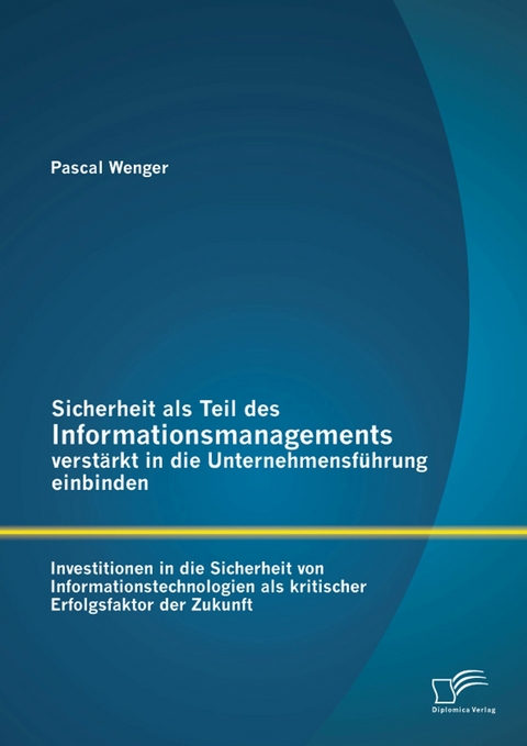 Sicherheit als Teil des Informationsmanagements verst&auml;rkt in die Unternehmensf&uuml;hrung einbinden: Investitionen in die Sicherheit von Informationstechnologien als kritischer Erfolgsfaktor der Zukunft - Pascal Wenger