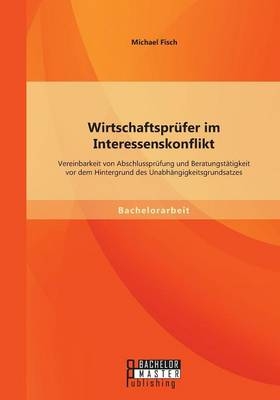 Wirtschaftspr&uuml;fer im Interessenskonflikt: Vereinbarkeit von Abschlusspr&uuml;fung und Beratungst&auml;tigkeit vor dem Hintergrund des Unabh&auml;ngigkeitsgrundsatzes - Michael Fisch
