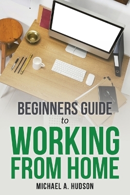 Beginners Guide to Working from Home - Michael A Hudson