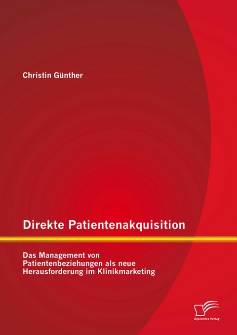 Direkte Patientenakquisition &ndash; Das Management von Patientenbeziehungen als neue Herausforderung im Klinikmarketing - Christin G&uuml;nther