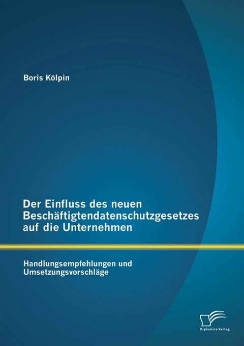 Der Einfluss des neuen Besch&auml;ftigtendatenschutzgesetzes auf die Unternehmen: Handlungsempfehlungen und Umsetzungsvorschl&auml;ge - Boris K&ouml;lpin