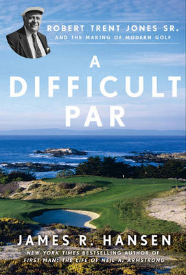 A Difficult Par: Robert Trent Jones Sr. And The Making Of Modern Golf,