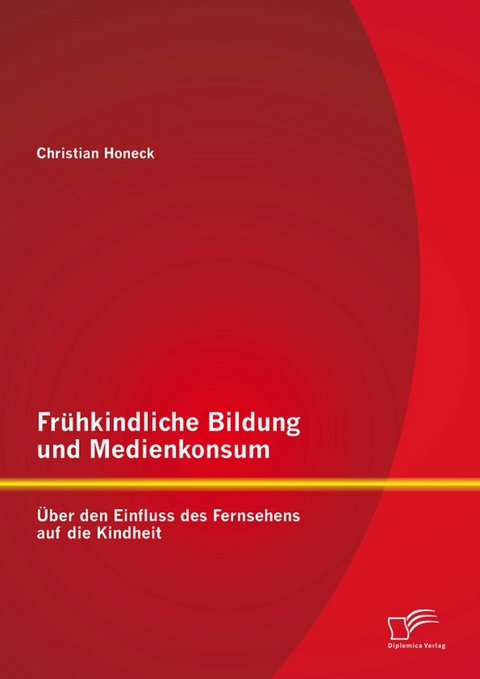 Fr&uuml;hkindliche Bildung und Medienkonsum: &Uuml;ber den Einfluss des Fernsehens auf die Kindheit - Christian Honeck