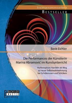 Die Performances der K&uuml;nstlerin Marina Abramovi&iquest; im Kunstunterricht: Performatives Handeln als Weg zu neuer Selbstwahrnehmung bei Sch&uuml;lerinnen und Sch&uuml;lern - Berit Eichler