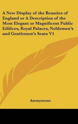 A New Display of the Beauties of England or A Description of the Most Elegant or Magnificent Public Edifices, Royal Palaces, Noblemen's and Gentlemen's Seats V1 -  Anonymous