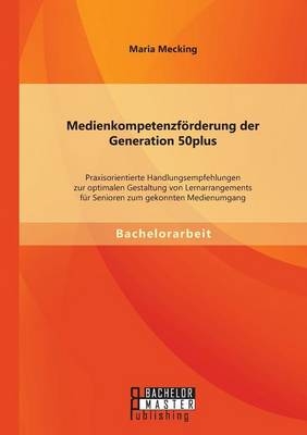 Medienkompetenzf&Atilde;&para;rderung der Generation 50plus: Praxisorientierte Handlungsempfehlungen zur optimalen Gestaltung von Lernarrangements f&Atilde;&frac14;r Senioren zum gekonnten Medienumgang - Maria Mecking