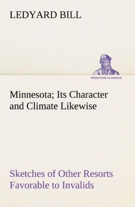 Minnesota; Its Character and Climate Likewise Sketches of Other Resorts Favorable to Invalids; Together With Copious Notes on Health; Also Hints to Tourists and Emigrants - Ledyard Bill