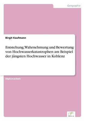 Entstehung, Wahrnehmung und Bewertung von Hochwasserkatastrophen am Beispiel der j&uuml;ngsten Hochwasser in Koblenz - Birgit Kaufmann