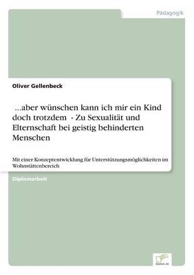 &Acirc;...aber w&Atilde;&frac14;nschen kann ich mir ein Kind doch trotzdem&Acirc; - Zu Sexualit&Atilde;&curren;t und Elternschaft bei geistig behinderten Menschen - Oliver Gellenbeck