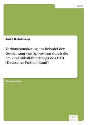 Verbandsmarketing am Beispiel der Gewinnung von Sponsoren durch die Frauen-Fu&szlig;ball-Bundesliga des DFB (Deutscher Fu&szlig;ball-Bund) - Andr&eacute; D. Kohlhepp