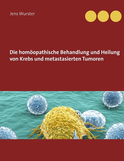 Die hom&ouml;opathische Behandlung und Heilung von Krebs und metastasierten Tumoren - Jens Wurster