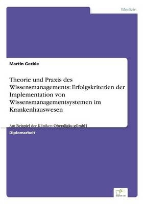 Theorie und Praxis des Wissensmanagements: Erfolgskriterien der Implementation von Wissensmanagementsystemen im Krankenhauswesen - Martin Geckle