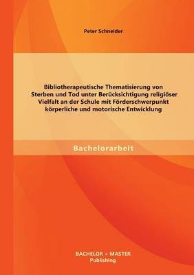 Bibliotherapeutische Thematisierung von Sterben und Tod unter Ber&uuml;cksichtigung religi&ouml;ser Vielfalt an der Schule mit F&ouml;rderschwerpunkt k&ouml;rperliche und motorische Entwicklung - Peter Schneider