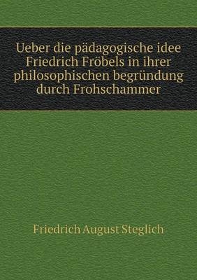 Ueber die p&auml;dagogische idee Friedrich Fr&ouml;bels in ihrer philosophischen begr&uuml;ndung durch Frohschammer - Friedrich August Steglich