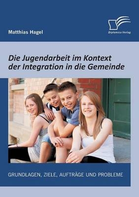 Die Jugendarbeit im Kontext der Integration in die Gemeinde: Grundlagen, Ziele, Auftr&auml;ge und Probleme - Matthias Hagel