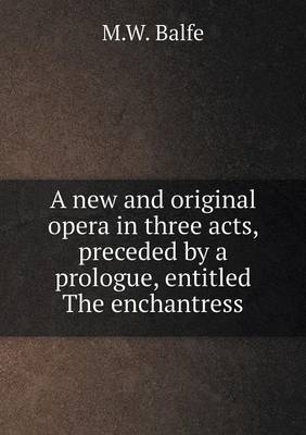 A new and original opera in three acts, preceded by a prologue, entitled The enchantress - M W Balfe