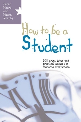 How to be a Student: 100 Great Ideas and Practical Habits for Students Everywhere - Sarah Moore, Maura Murphy