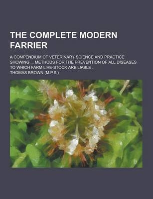 The Complete Modern Farrier; A Compendium of Veterinary Science and Practice Showing ... Methods for the Prevention of All Diseases to Which Farm Live - Thomas Brown